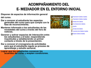 ACOMPAÑAMIENTO DEL 
E- MEDIADOR EN EL ENTORNO INICIAL 
Disponer de espacios de información general 
del curso. 
Dar a conocer al estudiante los aspectos 
generales del curso para que cumpla con la 
fase de reconocimiento. 
Mantener informado a los estudiantes de las 
novedades del curso a través del foro de 
noticias. 
Generar y activar espacios de interacción entre 
los estudiantes y el tutor, respondiendo 
inquietudes y estableciendo un primer 
contacto a través de la presentación. 
Dar a conocer el cronograma de actividades 
para que el estudiante regule su proceso de 
aprendizaje y estudio semanal. 
Lograr que los estudiantes conozcan los 
acuerdos del curso y acepten condiciones. 
 
