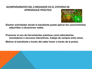 ACOMPAÑAMIENTO DEL E-MEDIADOR EN EL ENTORNO DE 
APRENDIZAJE PRÁCTICO 
Diseñar actividades donde el estudiante pueda aplicar los conocimientos 
adquiridos a situaciones reales. 
Promover el uso de herramientas prácticas como laboratorios, 
simuladores o recursos interactivos, trabajo de campos entre otros. 
Motivar al estudiante a través del saber hacer a través de la praxis. 
 