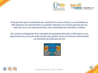 El ple permite que los estudiantes por medio de los cursos virtuales y sus actividades en
AVA adquieran los conocimientos y se puedan relacionar con muchas personas por las
redes del curso y las redes personales, estar actualizados de la temática a trabajar
PLE incluyen la integración de los episodios de aprendizaje formales e informales en una
experiencia única, el uso de redes sociales que pueden cruzar las fronteras institucionales
y la utilización de protocolos de red.
FI-GQ-GCMU-004-015 V. 001-17-04-2013
 