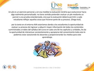 Un ple es un ejercicio personal, y en esa medida la evaluación tendría que evolucionar hacia
algo realmente personalizado. no tiene sentido pretender evaluar un ple mediante un
parcial o una prueba estandarizada, sino que la evaluación debería permitir a cada
estudiante reflejar aquellas cosas que hicieron parte de su proceso. (Diego leal).
por lo tanto en el entorno AVA estaríamos dando a los estudiantes la oportunidad de
evaluar su proceso de ingresar y adquirir mayor información de todos los contenidos
suministrados a trabes del syllabus del curso en cada uno De los capítulos y unidades, les da
la oportunidad de interactuar constantemente y apropiarse del conocimiento todo esto lo
podemos estar asesorando los docentes y proporcionando los medios para este
aprendizaje.
FI-GQ-GCMU-004-015 V. 001-17-04-2013
 