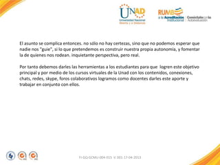 El asunto se complica entonces. no sólo no hay certezas, sino que no podemos esperar que
nadie nos "guie", si lo que pretendemos es construir nuestra propia autonomía, y fomentar
la de quienes nos rodean. inquietante perspectiva, pero real.
Por tanto debemos darles las herramientas a los estudiantes para que logren este objetivo
principal y por medio de los cursos virtuales de la Unad con los contenidos, conexiones,
chats, redes, skype, foros colaborativos logramos como docentes darles este aporte y
trabajar en conjunto con ellos.
FI-GQ-GCMU-004-015 V. 001-17-04-2013
 