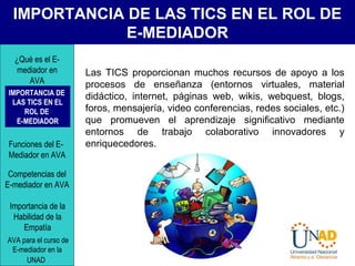 IMPORTANCIA DE LAS TICS EN EL ROL DE
E-MEDIADOR
Las TICS proporcionan muchos recursos de apoyo a los
procesos de enseñanza (entornos virtuales, material
didáctico, internet, páginas web, wikis, webquest, blogs,
foros, mensajería, video conferencias, redes sociales, etc.)
que promueven el aprendizaje significativo mediante
entornos de trabajo colaborativo innovadores y
enriquecedores.
IMPORTANCIA DE
LAS TICS EN EL
ROL DE
E-MEDIADOR
¿Qué es el E-
mediador en
AVA
Funciones del E-
Mediador en AVA
Competencias del
E-mediador en AVA
Importancia de la
Habilidad de la
Empatía
AVA para el curso de
E-mediador en la
UNAD
 