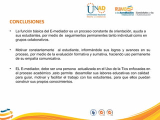 CONCLUSIONES
• La función básica del E-mediador es un proceso constante de orientación, ayuda a
sus estudiantes, por medio de seguimientos permanentes tanto individual como en
grupos colaborativos.
• Motivar constantemente al estudiante, informándole sus logros y avances en su
proceso, por medio de la evaluación formativa y sumativa, haciendo uso permanente
de su empatía comunicativa.
• EL E-mediador, debe ser una persona actualizada en el Uso de la Tics enfocadas en
el proceso académico ,esto permite desarrollar sus labores educativas con calidad
para guiar, motivar y facilitar el trabajo con los estudiantes, para que ellos puedan
construir sus propios conocimientos.
 