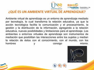 ¿QUÉ ES UN AMBIENTE VIRTUAL DE APRENDIZAJE?
Ambiente virtual de aprendizaje es un entorno de aprendizaje mediado
por tecnología, lo cual transforma la relación educativa, ya que la
acción tecnológica facilita la comunicación y el procesamiento, la
gestión y la distribución de la información, agregando a la relación
educativa, nuevas posibilidades y limitaciones para el aprendizaje. Los
ambientes o entornos virtuales de aprendizaje son instrumentos de
mediación que posibilitan las interacciones entre los sujetos y median
la relación de éstos con el conocimiento, con el mundo, con los
hombres y consigo mismo.
 