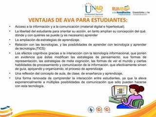 VENTAJAS DE AVA PARA ESTUDIANTES:
• Acceso a la información y a la comunicación (material digital e hipertextual).
• La libertad del estudiante para orientar su acción, en tanto amplían su concepción del qué,
dónde y con quiénes se puede (y es necesario) aprender
• La ampliación de estrategias de aprendizaje.
• Relación con las tecnologías, y las posibilidades de aprender con tecnología y aprender
de tecnología.(TICS)
• Los efectos cognitivos gracias a la interacción con la tecnología informacional, que ponen
en evidencia que éstas modifican las estrategias de pensamiento, sus formas de
representación, las estrategias de meta cognición, las formas de ver el mundo y ciertas
habilidades de procesamiento y comunicación de la información, que efectivamente sirven
de guía, apoyando y organizando, el proceso de aprendizaje
• Una reflexión del concepto de aula, de clase, de enseñanza y aprendizaje,
• Una forma renovada de comprender la interacción entre estudiantes, ya que la eleva
exponencialmente a múltiples posibilidades de comunicación que sólo pueden hacerse
con esta tecnología.
 