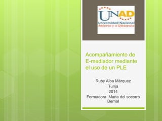 Acompañamiento de
E-mediador mediante
el uso de un PLE
Ruby Alba Márquez
Tunja
2014
Formadora. Maria del socorro
Bernal
 
