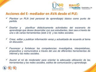 Acciones del E- mediador en AVA desde el PLE: 
 Plantear un PLN (red personal de aprendizaje) básico como punto de 
partida. 
 Diseñar y planificar didácticamente actividades del escenario de 
aprendizaje que desea desarrollar con sus estudiantes, bien sea a través de 
una o de varias herramientas (web 2.0) y las redes sociales. 
 Crear, editar y publicar información veraz y actualizada de acuerdo al tema 
en discusión. 
 Favorecer y fortalecer las competencias: investigativa, interpretativas, 
propositiva y comunicativa a través del uso de diferentes herramientas de 
internet y las redes sociales. 
 Asumir el rol de moderador para orientar la adecuada utilización de las 
herramientas y las redes sociales, estilos de comunicación y aprendizaje. 
 