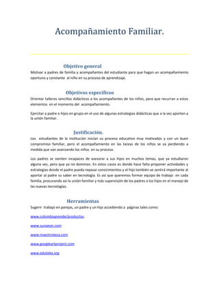 Acompañamiento Familiar.
Objetivo general
Motivar a padres de familia y acompañantes del estudiante para que hagan un acompañamiento
oportuno y constante al niño en su proceso de aprendizaje.
Objetivos específicos
Orientar talleres sencillos didácticos a los acompañantes de los niños, para que recurran a estos
elementos en el momento del acompañamiento.
Ejercitar a padre e hijos en grupo en el uso de algunas estrategias didácticas que a la vez aporten a
la unión familiar.
Justificación.
Los estudiantes de la institución inician su proceso educativo muy motivados y con un buen
compromiso familiar, pero el acompañamiento en las tareas de los niños se va perdiendo a
medida que van avanzando los niños en su proceso.
Los padres se sienten incapaces de asesorar a sus hijos en muchos temas, que ya estudiaron
alguna vez, pero que ya no dominan. En estos casos es donde hace falta proponer actividades y
estrategias donde el padre pueda repasar conocimientos y el hijo también se sentirá importante al
aportar al padre su saber en tecnología. Es así que queremos formar equipo de trabajo en cada
familia, procurando así la unión familiar y más supervisión de los padres a los hijos en el manejo de
las nuevas tecnologías.
Herramientas
Sugerir trabajo en parejas, un padre y un hijo accediendo a páginas tales como:
www.colombiaprende/productos.
www.sunaeon.com
www.maestroteca.com
www.googleartproject.com
www.eduteka.org