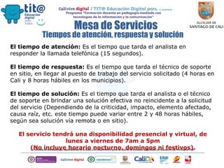 Mesa de Servicios
El tiempo de atención: Es el tiempo que tarda el analista en
responder la llamada telefónica (15 segundos).
El tiempo de respuesta: Es el tiempo que tarda el técnico de soporte
en sitio, en llegar al puesto de trabajo del servicio solicitado (4 horas en
Cali y 8 horas hábiles en los municipios).
El tiempo de solución: Es el tiempo que tarda el analista o el técnico
de soporte en brindar una solución efectiva no reincidente a la solicitud
del servicio (Dependiendo de la criticidad, impacto, elemento afectado,
causa raíz, etc. este tiempo puede variar entre 2 y 48 horas hábiles,
según sea solución vía remota o en sitio).
El servicio tendrá una disponibilidad presencial y virtual, de
lunes a viernes de 7am a 5pm
(No incluye horario nocturno, domingos ni festivos).
Tiempos de atención, respuesta y solución
 