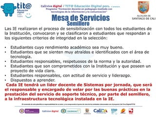 Mesa de Servicios
Las IE realizaron el proceso de sensibilización con todos los estudiantes de
la Institución, convocaron y se clasificaron a estudiantes que respondan a
los siguientes criterios de integridad en la selección:
• Estudiantes cuyo rendimiento académico sea muy bueno.
• Estudiantes que se sienten muy atraídos e identificados con el área de
tecnología.
• Estudiantes responsables, respetuosos de la norma y la autoridad.
• Estudiantes que son comprometidos con la Institución y que poseen un
proyecto de vida claro.
• Estudiantes responsables, con actitud de servicio y liderazgo.
• Dispuestos a aprender.
Cada IE tendrá un líder docente de Sistemas por jornada, que será
el responsable y encargado de velar por las buenas prácticas en la
prestación del servicio de soporte técnico, por parte del semillero,
a la infraestructura tecnológica instalada en la IE.
Semillero
 