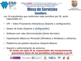 Mesa de Servicios
Los 10 estudiantes que conforman cada semillero por IE, serán
capacitados en:
• VPI – Video Proyectores Interactivos (Soporte y configuración).
• Gestor de Aulas (Soporte y configuración).
• Software anti robo (Sincronización cliente-Servidor)
• Capacitación Básica en Microsoft (Ofimática y Windows) y utilitarios.
• Plataforma de gestión educativa (Soporte Básico)
• Soporte y administración de antivirus.
El rector de cada IE es responsable del mantenimiento
preventivo físico de los portátiles entregados a su IE.
Semillero
 