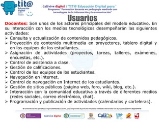 UsuariosDocentes: Son unos de los actores principales del modelo educativo. En
su interacción con los medios tecnológicos desempeñarán las siguientes
actividades:
 Consulta y actualización de contenidos pedagógicos.
 Proyección de contenido multimedia en proyectores, tablero digital y
en los equipos de los estudiantes.
 Asignación de actividades (proyectos, tareas, talleres, exámenes,
encuestas, etc.).
 Control de asistencia a clase.
 Gestión de calificaciones.
 Control de los equipos de los estudiantes.
 Navegación en internet.
 Control de navegación en Internet de los estudiantes.
 Gestión de sitios públicos (página web, foro, wiki, blog, etc.).
 Interacción con la comunidad educativa a través de diferentes medios
(redes sociales, correo electrónico, chat).
 Programación y publicación de actividades (calendarios y carteleras).
 