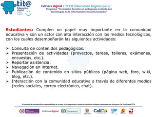 Estudiantes: Cumplen un papel muy importante en la comunidad
educativa y son un actor con alta interacción con los medios tecnológicos,
con los cuales desempeñarán las siguientes actividades:
 Consulta de contenidos pedagógicos.
 Presentación de actividades (proyectos, tareas, talleres, exámenes,
encuestas, etc.).
 Reportar asistencia.
 Navegación en internet.
 Publicación de contenido en sitios públicos (página web, foro, wiki,
blog, etc.).
 Interacción con la comunidad educativa a través de diferentes medios
(redes sociales, correo electrónico, chat).
 
