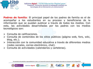 Padres de familia: El principal papel de los padres de familia es el de
acompañar a los estudiantes en su proceso y beneficiarse de la
información que se puedan publicar a través de todos los medios. Con
esto, las actividades desarrolladas por los padres con los medios
tecnológicos son:
 Consulta de calificaciones.
 Consulta de contenidos de los sitios públicos (página web, foro, wiki,
blog, etc.).
 Interacción con la comunidad educativa a través de diferentes medios
(redes sociales, correo electrónico, chat).
 Consulta de actividades (calendarios y carteleras).
 