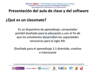 Presentación del aula de clase y del software
¿Qué es un classmate?
Es un dispositivo de aprendizaje, computador
portátil diseñado para la educación y con el fin de
que los estudiantes desarrollen las capacidades
necesarias para el siglo XXI.
Diseñada para el aprendizaje 1:1 divertido, creativo
e interesante
 