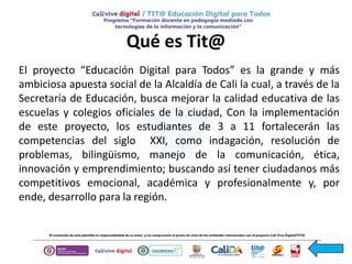 Qué es Tit@
El proyecto “Educación Digital para Todos” es la grande y más
ambiciosa apuesta social de la Alcaldía de Cali la cual, a través de la
Secretaría de Educación, busca mejorar la calidad educativa de las
escuelas y colegios oficiales de la ciudad, Con la implementación
de este proyecto, los estudiantes de 3 a 11 fortalecerán las
competencias del siglo XXI, como indagación, resolución de
problemas, bilingüismo, manejo de la comunicación, ética,
innovación y emprendimiento; buscando así tener ciudadanos más
competitivos emocional, académica y profesionalmente y, por
ende, desarrollo para la región.
 
