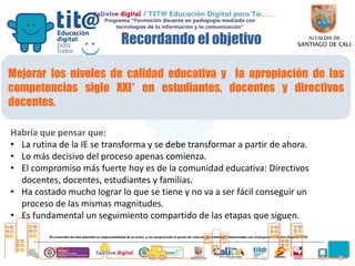 Recordando el objetivo
Mejorar los niveles de calidad educativa y la apropiación de las
competencias siglo XXI* en estudiantes, docentes y directivos
docentes.
Habría que pensar que:
• La rutina de la IE se transforma y se debe transformar a partir de ahora.
• Lo más decisivo del proceso apenas comienza.
• El compromiso más fuerte hoy es de la comunidad educativa: Directivos
docentes, docentes, estudiantes y familias.
• Ha costado mucho lograr lo que se tiene y no va a ser fácil conseguir un
proceso de las mismas magnitudes.
• Es fundamental un seguimiento compartido de las etapas que siguen.
 