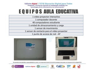 E Q U I P O S AULA EDUCATIVA
1 video proyector interactivo
1 computador docente
40 computadores estudiante
1 unidad de almacenamiento y carga
1 sensor de movimiento
1 sensor de contacto para el video proyector
1 punto de acceso de red - AP
 
