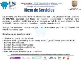 Mesa de Servicios
Se propone una Mesa de Servicio Centralizada, con una ubicación física (Oficinas
de EMCALI), equipada con todos los recursos tecnológicos y humanos para
registrar y resolver incidentes para un número de I.E.O. sin que importe si las
Institución está en el mismo municipio, ciudad o departamento.
Incluye un semillero constituido por 10 estudiantes por I.E. y docente de
informática como líder.
Servicios que puede prestar:
• Soporte en sitio y control remoto.
• Soporte Nivel 0(semillero), Nivel 1(MS), Nivel 2 (Especialistas y/o Fabricante).
• Soporte por demanda.
• Gestión de Activos Informáticos.
• Gestión de contratos con terceros.
• Gestión de garantías.
• Mantenimientos Preventivos y correctivos.
 