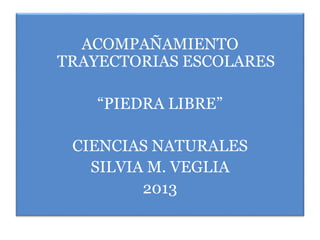 ACOMPAÑAMIENTO
TRAYECTORIAS ESCOLARES
“PIEDRA LIBRE”
CIENCIAS NATURALES
SILVIA M. VEGLIA
2013
 