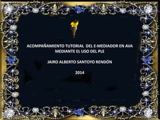 ACOMPAÑAMIENTO TUTORIAL DEL E-MEDIADOR EN AVA
MEDIANTE EL USO DEL PLE
JAIRO ALBERTO SANTOYO RENDÓN
2014
 