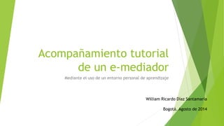 Acompañamiento tutorial 
de un e-mediador 
Mediante el uso de un entorno personal de aprendizaje 
William Ricardo Díaz Santamaría 
Bogotá. Agosto de 2014 
 