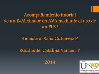 Acompañamiento tutorial 
de un E-Mediador en AVA mediante el uso de 
un PLE.” 
Fomadora: Sofia Gutierrez P. 
Estudiante: Catalina Yancen T. 
2014 
 
