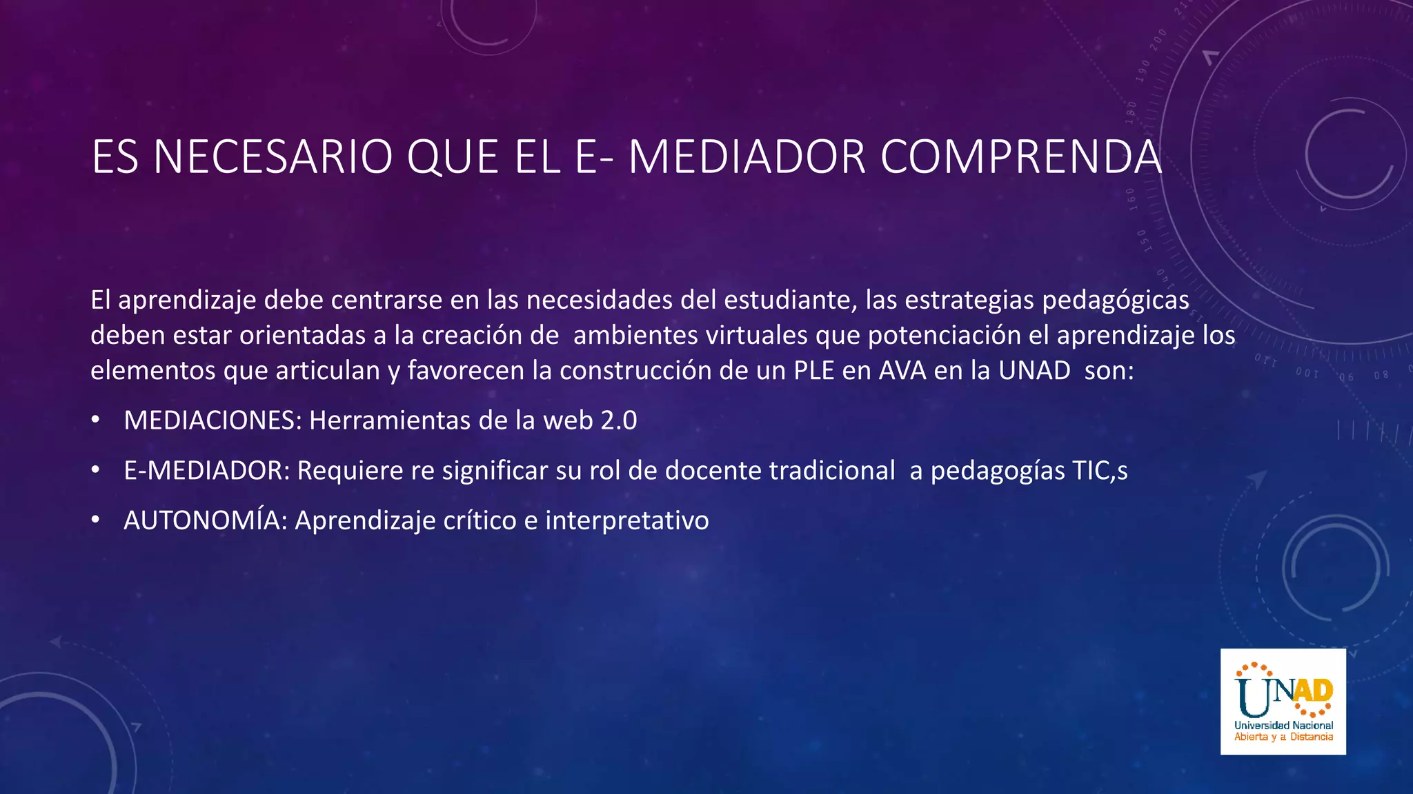 ES NECESARIO QUE EL E- MEDIADOR COMPRENDA 
El aprendizaje debe centrarse en las necesidades del estudiante, las estrategias pedagógicas 
deben estar orientadas a la creación de ambientes virtuales que potenciación el aprendizaje los 
elementos que articulan y favorecen la construcción de un PLE en AVA en la UNAD son: 
• MEDIACIONES: Herramientas de la web 2.0 
• E-MEDIADOR: Requiere re significar su rol de docente tradicional a pedagogías TIC,s 
• AUTONOMÍA: Aprendizaje crítico e interpretativo 
 