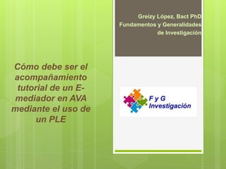 Cómo debe ser el
acompañamiento
tutorial de un E-
mediador en AVA
mediante el uso de
un PLE
Greizy López, Bact PhD
Fundamentos y Generalidades
de Investigación
 