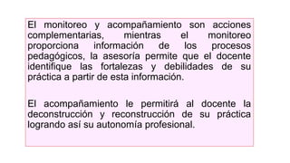 El monitoreo y acompañamiento son acciones
complementarias, mientras el monitoreo
proporciona información de los procesos
pedagógicos, la asesoría permite que el docente
identifique las fortalezas y debilidades de su
práctica a partir de esta información.
El acompañamiento le permitirá al docente la
deconstrucción y reconstrucción de su práctica
logrando así su autonomía profesional.
 