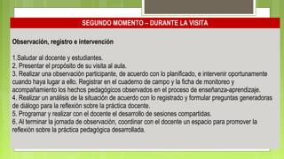 SEGUNDO MOMENTO – DURANTE LA VISITA
Observación, registro e intervención
1.Saludar al docente y estudiantes.
2. Presentar el propósito de su visita al aula.
3. Realizar una observación participante, de acuerdo con lo planificado, e intervenir oportunamente
cuando haya lugar a ello. Registrar en el cuaderno de campo y la ficha de monitoreo y
acompañamiento los hechos pedagógicos observados en el proceso de enseñanza-aprendizaje.
4. Realizar un análisis de la situación de acuerdo con lo registrado y formular preguntas generadoras
de diálogo para la reflexión sobre la práctica docente.
5. Programar y realizar con el docente el desarrollo de sesiones compartidas.
6. Al terminar la jornada de observación, coordinar con el docente un espacio para promover la
reflexión sobre la práctica pedagógica desarrollada.
 