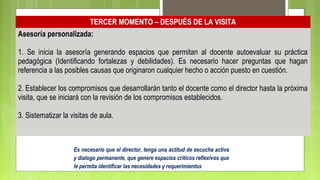 TERCER MOMENTO – DESPUÉS DE LA VISITA
Asesoría personalizada:
1. Se inicia la asesoría generando espacios que permitan al docente autoevaluar su práctica
pedagógica (Identificando fortalezas y debilidades). Es necesario hacer preguntas que hagan
referencia a las posibles causas que originaron cualquier hecho o acción puesto en cuestión.
2. Establecer los compromisos que desarrollarán tanto el docente como el director hasta la próxima
visita, que se iniciará con la revisión de los compromisos establecidos.
3. Sistematizar la visitas de aula.
Es necesario que el director, tenga una actitud de escucha activa
y dialogo permanente, que genere espacios críticos reflexivos que
le permita identificar las necesidades y requerimientos
 