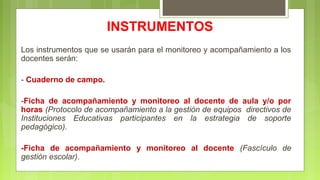 INSTRUMENTOS
Los instrumentos que se usarán para el monitoreo y acompañamiento a los
docentes serán:
- Cuaderno de campo.
-Ficha de acompañamiento y monitoreo al docente de aula y/o por
horas (Protocolo de acompañamiento a la gestión de equipos directivos de
Instituciones Educativas participantes en la estrategia de soporte
pedagógico).
-Ficha de acompañamiento y monitoreo al docente (Fascículo de
gestión escolar).
 
