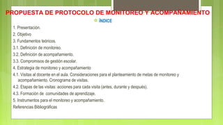 PROPUESTA DE PROTOCOLO DE MONITOREO Y ACOMPAÑAMIENTO
 ÍNDICE
1. Presentación.
2. Objetivo
3. Fundamentos teóricos.
3.1. Definición de monitoreo.
3.2. Definición de acompañamiento.
3.3. Compromisos de gestión escolar.
4. Estrategia de monitoreo y acompañamiento
4.1. Visitas al docente en el aula. Consideraciones para el planteamiento de metas de monitoreo y
acompañamiento. Cronograma de visitas.
4.2. Etapas de las visitas: acciones para cada visita (antes, durante y después).
4.3. Formación de comunidades de aprendizaje.
5. Instrumentos para el monitoreo y acompañamiento.
Referencias Bibliográficas
 