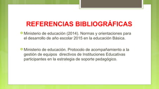 REFERENCIAS BIBLIOGRÁFICAS
 Ministerio de educación (2014). Normas y orientaciones para
el desarrollo de año escolar 2015 en la educación Básica.
 Ministerio de educación. Protocolo de acompañamiento a la
gestión de equipos directivos de Instituciones Educativas
participantes en la estrategia de soporte pedagógico.
 