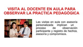 VISITA AL DOCENTE EN AULA PARA
OBSERVAR LA PRACTICA PEDAGÓGICA
Las visitas en aula con asesoría
personalizada implican un
proceso de observación
participante y registro de hechos,
asesoría y compromisos.
 