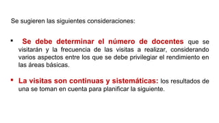  Se debe determinar el número de docentes que se
visitarán y la frecuencia de las visitas a realizar, considerando
varios aspectos entre los que se debe privilegiar el rendimiento en
las áreas básicas.
 La visitas son continuas y sistemáticas: los resultados de
una se toman en cuenta para planificar la siguiente.
Se sugieren las siguientes consideraciones:
 