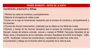 PRIMER MOMENTO – ANTES DE LA VISITA
Coordinación, preparación y diálogo.
1.Plantear las metas de monitoreo y acompañamiento.
2.Elaborar el cronograma de visitas a aula.
3.Contar con la caja de herramientas necesarias para el proceso de monitoreo y acompañamiento a
los docentes.
4.Conocer los diversos instrumentos y materiales que se utilizan en los diferentes niveles.
5.Dominio y manejo de los insumos necesarios para el proceso de monitoreo y acompañamiento.
Ejemplo: manejo del sistema curricular, conocer y manejar el PESEM, Fascículos Generales de las
Rutas, Guías y Orientaciones de los materiales concretos, Resultados de la ECE de la Región, UGEL
e II.EE. focalizadas, Conocer las características y necesidades de cada nivel, entre otros.
6.Coordinación y diálogo con el docente sobre los propósitos de la visita de aula.
 