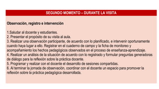 SEGUNDO MOMENTO – DURANTE LA VISITA
Observación, registro e intervención
1.Saludar al docente y estudiantes.
2. Presentar el propósito de su visita al aula.
3. Realizar una observación participante, de acuerdo con lo planificado, e intervenir oportunamente
cuando haya lugar a ello. Registrar en el cuaderno de campo y la ficha de monitoreo y
acompañamiento los hechos pedagógicos observados en el proceso de enseñanza-aprendizaje.
4. Realizar un análisis de la situación de acuerdo con lo registrado y formular preguntas generadoras
de diálogo para la reflexión sobre la práctica docente.
5. Programar y realizar con el docente el desarrollo de sesiones compartidas.
6. Al terminar la jornada de observación, coordinar con el docente un espacio para promover la
reflexión sobre la práctica pedagógica desarrollada.
 