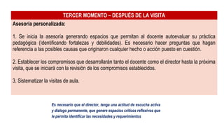 TERCER MOMENTO – DESPUÉS DE LA VISITA
Asesoría personalizada:
1. Se inicia la asesoría generando espacios que permitan al docente autoevaluar su práctica
pedagógica (Identificando fortalezas y debilidades). Es necesario hacer preguntas que hagan
referencia a las posibles causas que originaron cualquier hecho o acción puesto en cuestión.
2. Establecer los compromisos que desarrollarán tanto el docente como el director hasta la próxima
visita, que se iniciará con la revisión de los compromisos establecidos.
3. Sistematizar la visitas de aula.
Es necesario que el director, tenga una actitud de escucha activa
y dialogo permanente, que genere espacios críticos reflexivos que
le permita identificar las necesidades y requerimientos
 