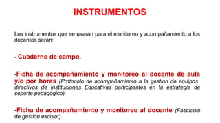INSTRUMENTOS
Los instrumentos que se usarán para el monitoreo y acompañamiento a los
docentes serán:
- Cuaderno de campo.
-Ficha de acompañamiento y monitoreo al docente de aula
y/o por horas (Protocolo de acompañamiento a la gestión de equipos
directivos de Instituciones Educativas participantes en la estrategia de
soporte pedagógico).
-Ficha de acompañamiento y monitoreo al docente (Fascículo
de gestión escolar).
 