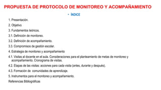 PROPUESTA DE PROTOCOLO DE MONITOREO Y ACOMPAÑAMIENTO
• ÍNDICE
1. Presentación.
2. Objetivo
3. Fundamentos teóricos.
3.1. Definición de monitoreo.
3.2. Definición de acompañamiento.
3.3. Compromisos de gestión escolar.
4. Estrategia de monitoreo y acompañamiento
4.1. Visitas al docente en el aula. Consideraciones para el planteamiento de metas de monitoreo y
acompañamiento. Cronograma de visitas.
4.2. Etapas de las visitas: acciones para cada visita (antes, durante y después).
4.3. Formación de comunidades de aprendizaje.
5. Instrumentos para el monitoreo y acompañamiento.
Referencias Bibliográficas
 