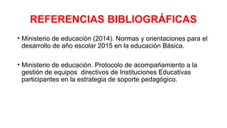 REFERENCIAS BIBLIOGRÁFICAS
• Ministerio de educación (2014). Normas y orientaciones para el
desarrollo de año escolar 2015 en la educación Básica.
• Ministerio de educación. Protocolo de acompañamiento a la
gestión de equipos directivos de Instituciones Educativas
participantes en la estrategia de soporte pedagógico.
 