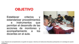 OBJETIVO
Establecer criterios y
estandarizar procedimientos
e instrumentos que
permitan el desarrollo de las
acciones de monitoreo y
acompañamiento a los
docentes en el aula.
Fuente: Protocolo de acompañamiento a la gestión de equipos directivos de Instituciones Educativas participantes en la estrategia de soporte
pedagógico.
 
