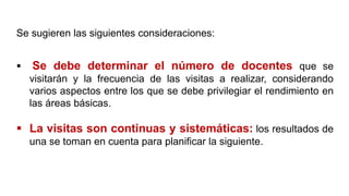  Se debe determinar el número de docentes que se
visitarán y la frecuencia de las visitas a realizar, considerando
varios aspectos entre los que se debe privilegiar el rendimiento en
las áreas básicas.
 La visitas son continuas y sistemáticas: los resultados de
una se toman en cuenta para planificar la siguiente.
Se sugieren las siguientes consideraciones:
 