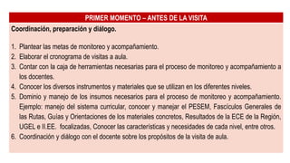 PRIMER MOMENTO – ANTES DE LA VISITA
Coordinación, preparación y diálogo.
1. Plantear las metas de monitoreo y acompañamiento.
2. Elaborar el cronograma de visitas a aula.
3. Contar con la caja de herramientas necesarias para el proceso de monitoreo y acompañamiento a
los docentes.
4. Conocer los diversos instrumentos y materiales que se utilizan en los diferentes niveles.
5. Dominio y manejo de los insumos necesarios para el proceso de monitoreo y acompañamiento.
Ejemplo: manejo del sistema curricular, conocer y manejar el PESEM, Fascículos Generales de
las Rutas, Guías y Orientaciones de los materiales concretos, Resultados de la ECE de la Región,
UGEL e II.EE. focalizadas, Conocer las características y necesidades de cada nivel, entre otros.
6. Coordinación y diálogo con el docente sobre los propósitos de la visita de aula.
 