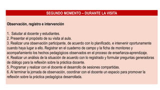 SEGUNDO MOMENTO – DURANTE LA VISITA
Observación, registro e intervención
1. Saludar al docente y estudiantes.
2. Presentar el propósito de su visita al aula.
3. Realizar una observación participante, de acuerdo con lo planificado, e intervenir oportunamente
cuando haya lugar a ello. Registrar en el cuaderno de campo y la ficha de monitoreo y
acompañamiento los hechos pedagógicos observados en el proceso de enseñanza-aprendizaje.
4. Realizar un análisis de la situación de acuerdo con lo registrado y formular preguntas generadoras
de diálogo para la reflexión sobre la práctica docente.
5. Programar y realizar con el docente el desarrollo de sesiones compartidas.
6. Al terminar la jornada de observación, coordinar con el docente un espacio para promover la
reflexión sobre la práctica pedagógica desarrollada.
 