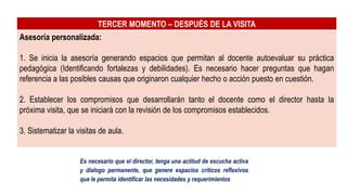 TERCER MOMENTO – DESPUÉS DE LA VISITA
Asesoría personalizada:
1. Se inicia la asesoría generando espacios que permitan al docente autoevaluar su práctica
pedagógica (Identificando fortalezas y debilidades). Es necesario hacer preguntas que hagan
referencia a las posibles causas que originaron cualquier hecho o acción puesto en cuestión.
2. Establecer los compromisos que desarrollarán tanto el docente como el director hasta la
próxima visita, que se iniciará con la revisión de los compromisos establecidos.
3. Sistematizar la visitas de aula.
Es necesario que el director, tenga una actitud de escucha activa
y dialogo permanente, que genere espacios críticos reflexivos
que le permita identificar las necesidades y requerimientos
 