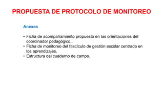 PROPUESTA DE PROTOCOLO DE MONITOREO
Anexos
• Ficha de acompañamiento propuesto en las orientaciones del
coordinador pedagógico..
• Ficha de monitoreo del fascículo de gestión escolar centrada en
los aprendizajes.
• Estructura del cuaderno de campo.
 