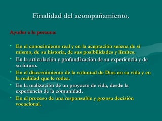 Finalidad del acompañamiento.
Ayudar a la persona:
• En el conocimiento real y en la aceptación serena de sí
mismo, de su historia, de sus posibilidades y límites.
• En la articulación y profundización de su experiencia y de
su futuro.
• En el discernimiento de la voluntad de Dios en su vida y en
la realidad que le rodea.
• En la realización de un proyecto de vida, desde la
experiencia de la comunidad.
• En el proceso de una responsable y gozosa decisión
vocacional.

 